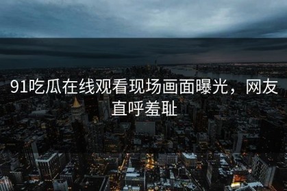 91吃瓜在线观看现场画面曝光，网友直呼羞耻