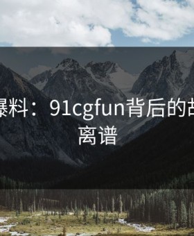 亲历者爆料：91cgfun背后的故事令人离谱