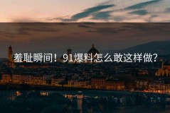 羞耻瞬间！91爆料怎么敢这样做？