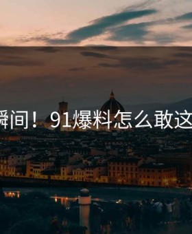 羞耻瞬间！91爆料怎么敢这样做？