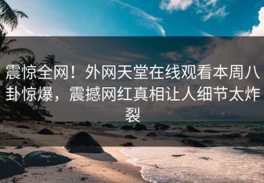 震惊全网！外网天堂在线观看本周八卦惊爆，震撼网红真相让人细节太炸裂