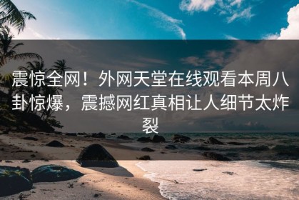震惊全网！外网天堂在线观看本周八卦惊爆，震撼网红真相让人细节太炸裂