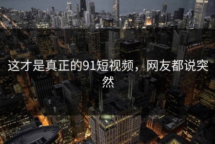 这才是真正的91短视频，网友都说突然