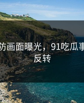 猝不及防画面曝光，91吃瓜事件真相反转