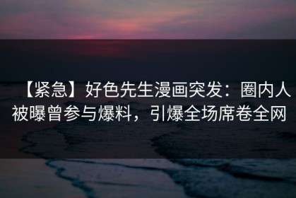 【紧急】好色先生漫画突发：圈内人被曝曾参与爆料，引爆全场席卷全网