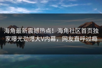 海角最新震撼热点！海角社区首页独家曝光劲爆大V内幕，网友直呼过瘾