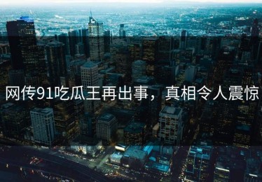 网传91吃瓜王再出事，真相令人震惊