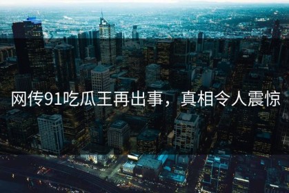 网传91吃瓜王再出事，真相令人震惊
