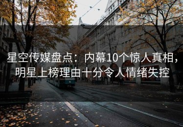 星空传媒盘点：内幕10个惊人真相，明星上榜理由十分令人情绪失控