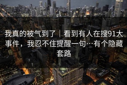 我真的被气到了｜看到有人在搜91大事件，我忍不住提醒一句…有个隐藏套路