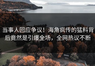 当事人回应争议！海角疯传的猛料背后竟然是引爆全场，全网热议不断