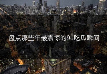 盘点那些年最震惊的91吃瓜瞬间