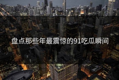 盘点那些年最震惊的91吃瓜瞬间