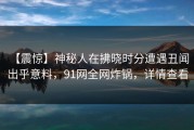 【震惊】神秘人在拂晓时分遭遇丑闻 出乎意料，91网全网炸锅，详情查看