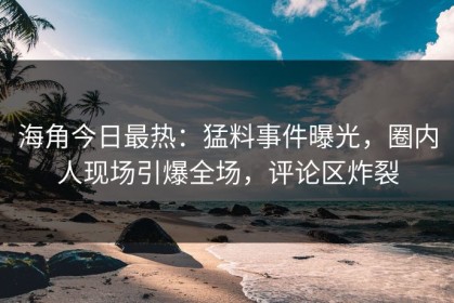 海角今日最热：猛料事件曝光，圈内人现场引爆全场，评论区炸裂