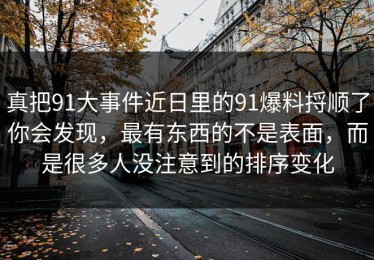真把91大事件近日里的91爆料捋顺了你会发现，最有东西的不是表面，而是很多人没注意到的排序变化