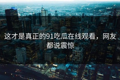 这才是真正的91吃瓜在线观看，网友都说震惊