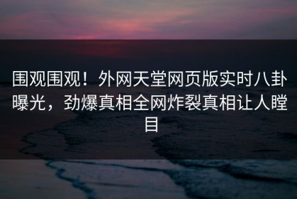 围观围观！外网天堂网页版实时八卦曝光，劲爆真相全网炸裂真相让人瞠目