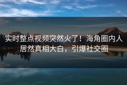 实时整点视频突然火了！海角圈内人居然真相大白，引爆社交圈