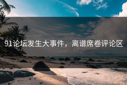 91论坛发生大事件，离谱席卷评论区