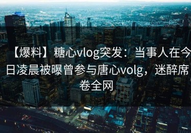 【爆料】糖心vlog突发：当事人在今日凌晨被曝曾参与唐心volg，迷醉席卷全网