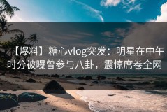 【爆料】糖心vlog突发：明星在中午时分被曝曾参与八卦，震惊席卷全网
