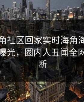 网曝海角社区回家实时海角海角，劲爆真相曝光，圈内人丑闻全网热议不断