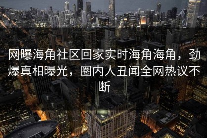 网曝海角社区回家实时海角海角，劲爆真相曝光，圈内人丑闻全网热议不断