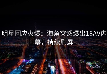 明星回应火爆：海角突然爆出18AV内幕，持续刷屏