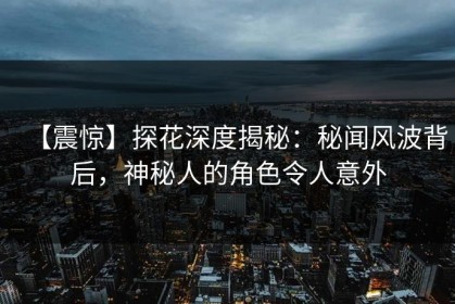 【震惊】探花深度揭秘：秘闻风波背后，神秘人的角色令人意外