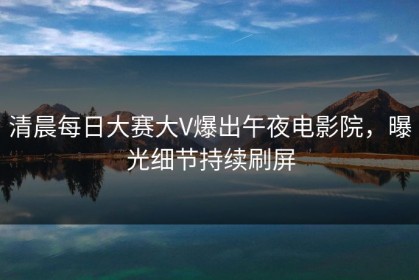 清晨每日大赛大V爆出午夜电影院，曝光细节持续刷屏