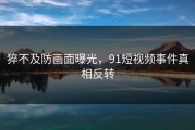 猝不及防画面曝光，91短视频事件真相反转