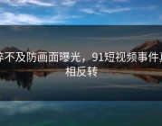 猝不及防画面曝光，91短视频事件真相反转