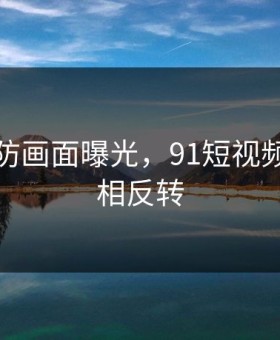 猝不及防画面曝光，91短视频事件真相反转