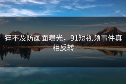 猝不及防画面曝光，91短视频事件真相反转