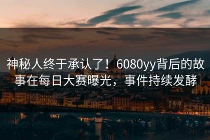 神秘人终于承认了！6080yy背后的故事在每日大赛曝光，事件持续发酵