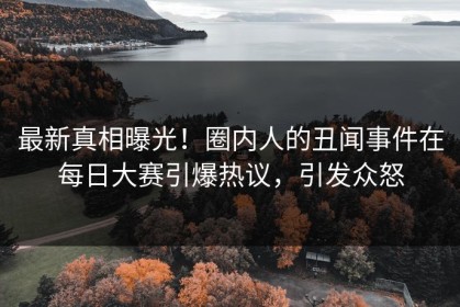 最新真相曝光！圈内人的丑闻事件在每日大赛引爆热议，引发众怒