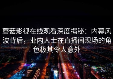 蘑菇影视在线观看深度揭秘：内幕风波背后，业内人士在直播间现场的角色极其令人意外