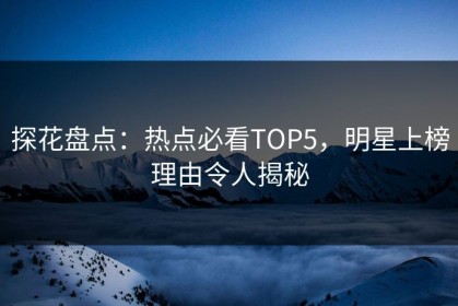 探花盘点：热点必看TOP5，明星上榜理由令人揭秘