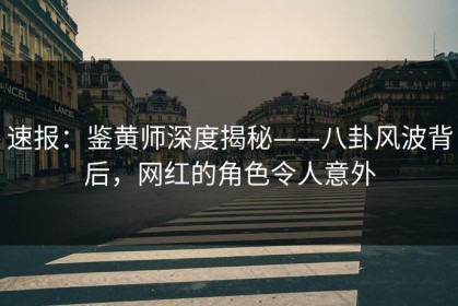 速报：鉴黄师深度揭秘——八卦风波背后，网红的角色令人意外