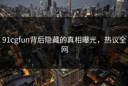 91cgfun背后隐藏的真相曝光，热议全网
