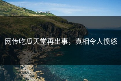 网传吃瓜天堂再出事，真相令人愤怒