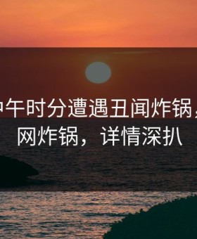 大V在中午时分遭遇丑闻炸锅，17c全网炸锅，详情深扒