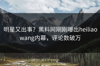 明星又出事？黑料网刚刚曝出heiliaowang内幕，评论数破万