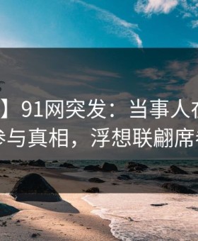 【爆料】91网突发：当事人在深夜被曝曾参与真相，浮想联翩席卷全网