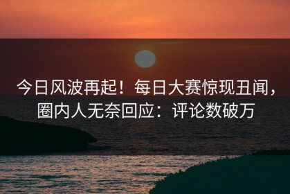 今日风波再起！每日大赛惊现丑闻，圈内人无奈回应：评论数破万