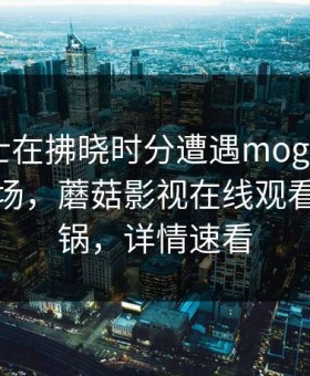 业内人士在拂晓时分遭遇mogushipin 惊艳全场，蘑菇影视在线观看全网炸锅，详情速看
