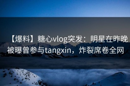 【爆料】糖心vlog突发：明星在昨晚被曝曾参与tangxin，炸裂席卷全网