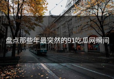 盘点那些年最突然的91吃瓜网瞬间
