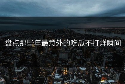 盘点那些年最意外的吃瓜不打烊瞬间
